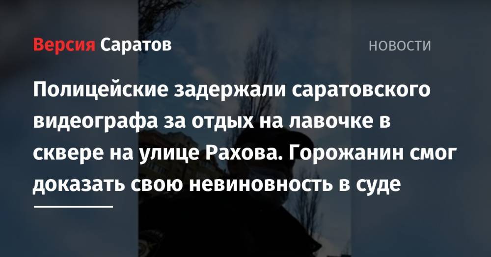 Полицейские задержали саратовского видеографа за отдых на лавочке в сквере на улице Рахова. Горожанин смог доказать свою невиновность в суде - nversia.ru