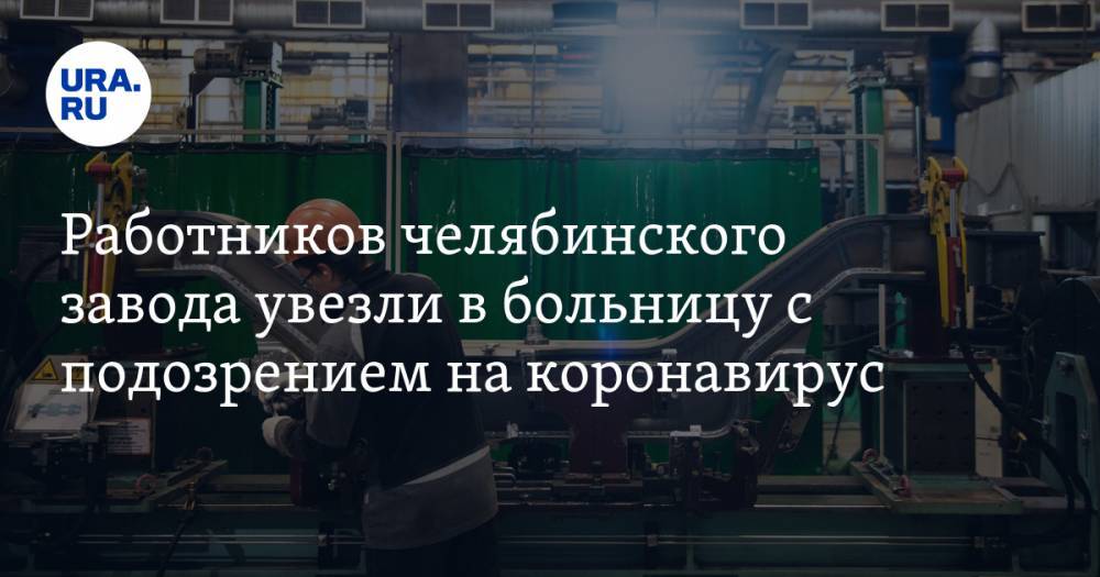 Работников челябинского завода увезли в больницу с подозрением на коронавирус - ura.news - Челябинск