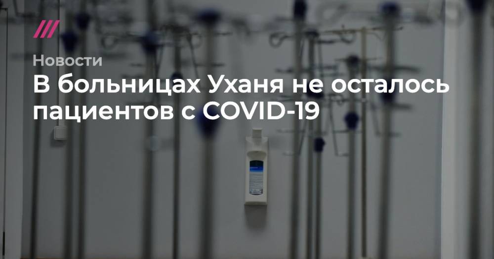 Александр Авилов - В больницах Уханя не осталось пациентов с COVID-19 - tvrain.ru - Москва - Китай - Ухань
