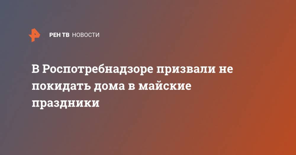Анна Попова - В Роспотребнадзоре призвали не покидать дома в майские праздники - ren.tv - Москва