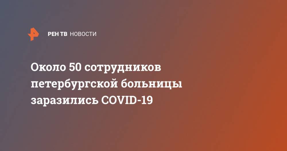 Около 50 сотрудников петербургской больницы заразились COVID-19 - ren.tv - Санкт-Петербург