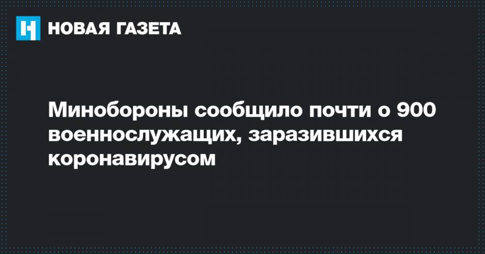 Минобороны сообщило почти о 900 военнослужащих, заразившихся коронавирусом - novayagazeta.ru