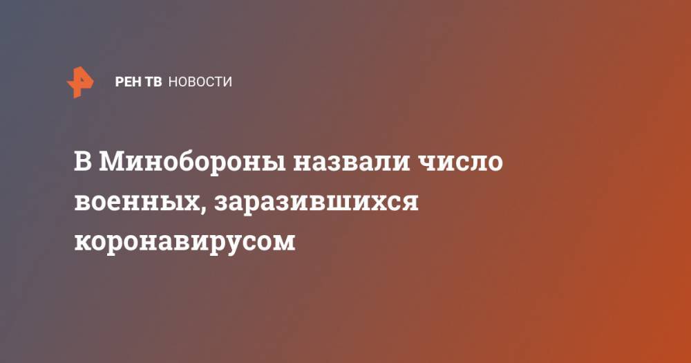 В Минобороны назвали число военных, заразившихся коронавирусом - ren.tv - Россия