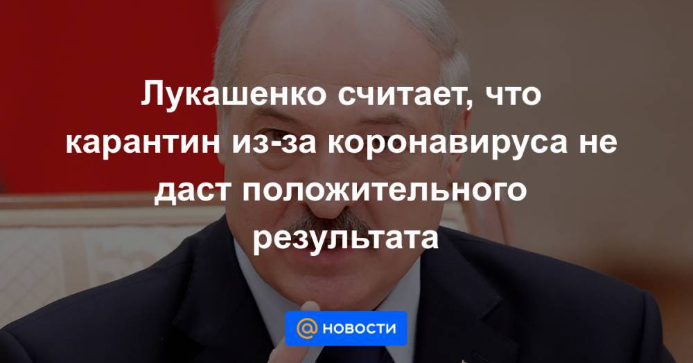 Александр Лукашенко - Лукашенко считает, что карантин из-за коронавируса не даст положительного результата - news.mail.ru - Россия - Белоруссия - Минск