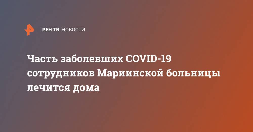 Часть заболевших COVID-19 сотрудников Мариинской больницы лечится дома - ren.tv - Санкт-Петербург