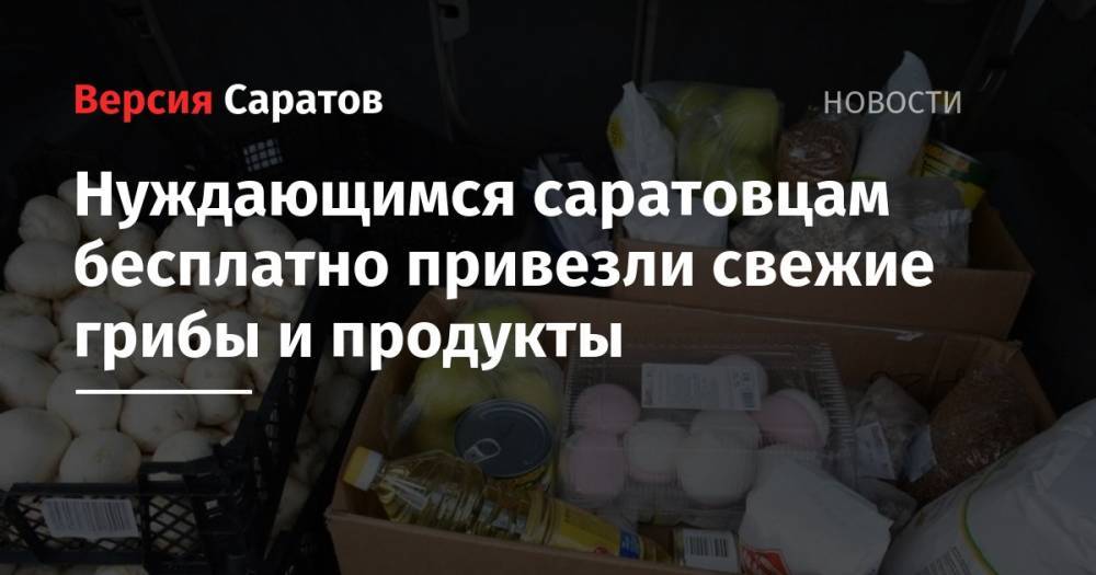 Нуждающимся саратовцам бесплатно привезли свежие грибы и продукты - nversia.ru - Россия - Саратов