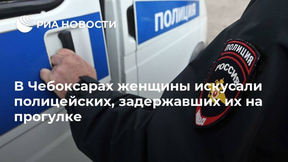 В Чебоксарах женщины искусали полицейских, задержавших их на прогулке - ria.ru - Нижний Новгород - республика Чувашия - Чебоксары