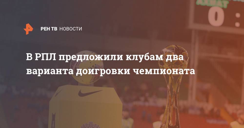 В РПЛ предложили клубам два варианта доигровки чемпионата - ren.tv - Россия