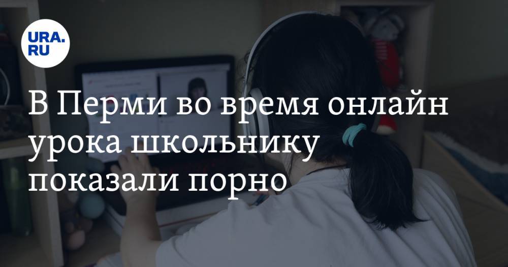 В Перми во время онлайн урока школьнику показали порно - ura.news - Пермь