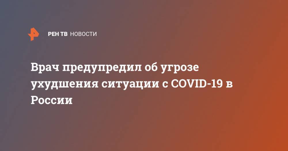 Врач предупредил об угрозе ухудшения ситуации с COVID-19 в России - ren.tv - Россия