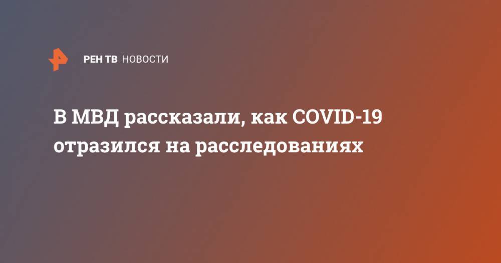 В МВД рассказали, как COVID-19 отразился на расследованиях - ren.tv - Россия