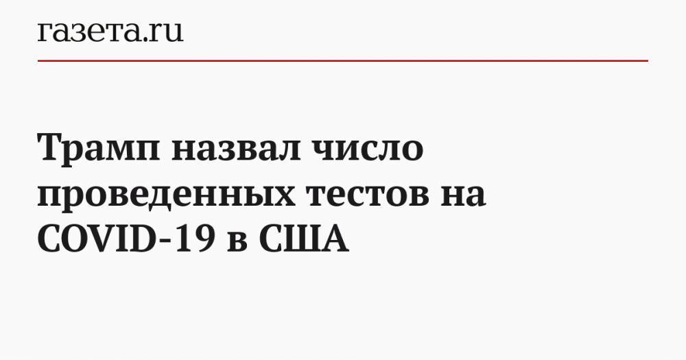 Дональд Трамп - Трамп назвал число проведенных тестов на COVID-19 в США - gazeta.ru - Сша