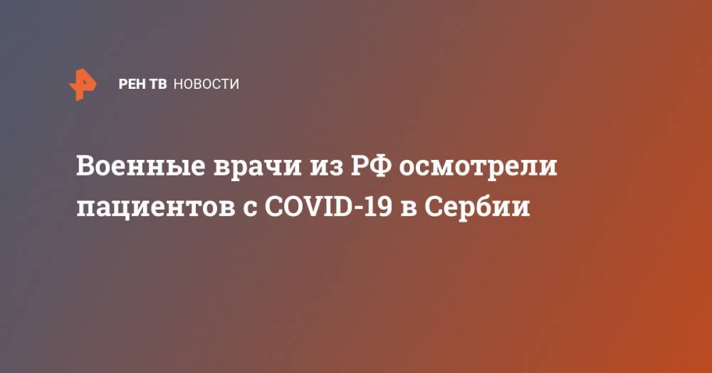 Военные врачи из РФ осмотрели пациентов с COVID-19 в Сербии - ren.tv - Россия - Италия - Сербия