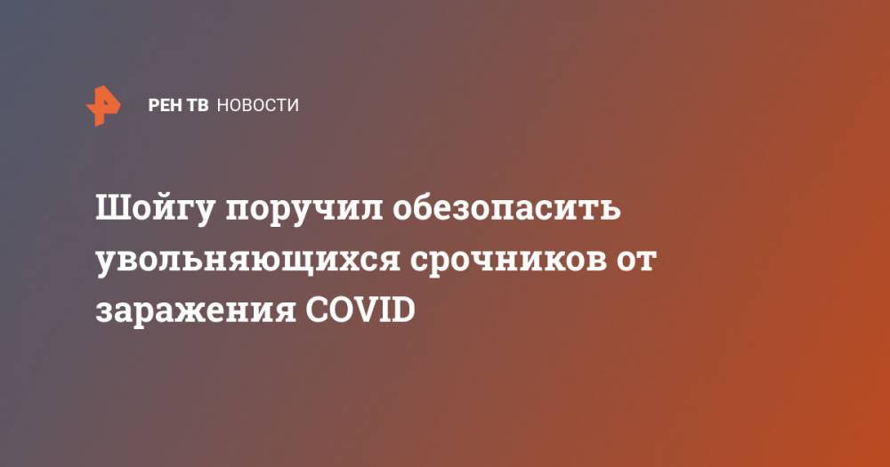 Сергей Шойгу - Шойгу поручил обезопасить увольняющихся срочников от заражения COVID - ren.tv - Россия