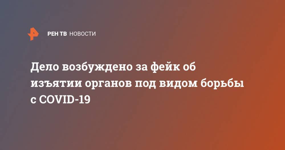 Дело возбуждено за фейк об изъятии органов под видом борьбы с СOVID-19 - ren.tv - Россия