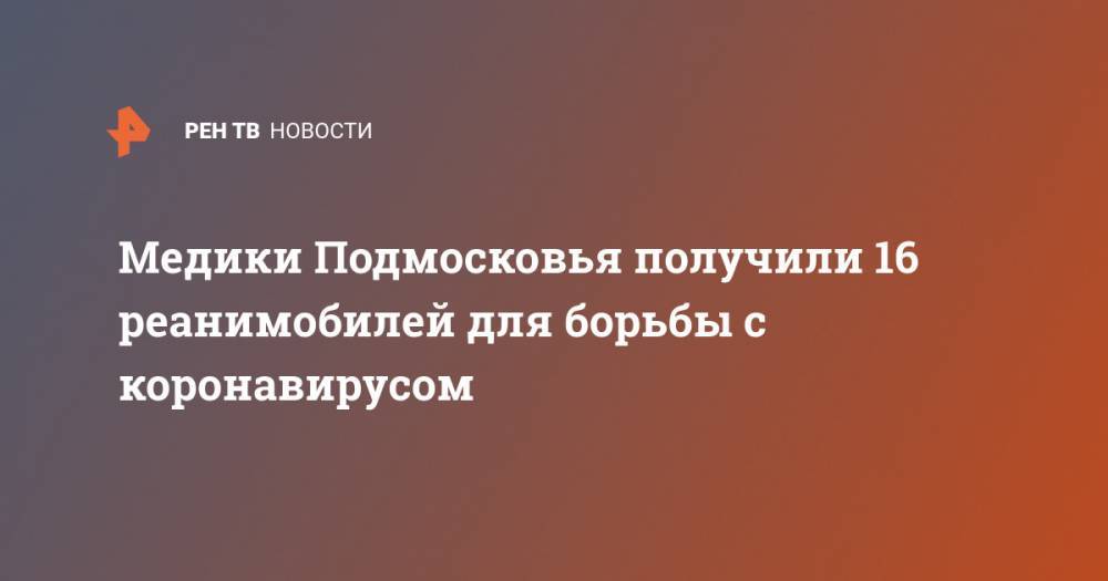 Медики Подмосковья получили 16 реанимобилей для борьбы с коронавирусом - ren.tv - Московская обл.