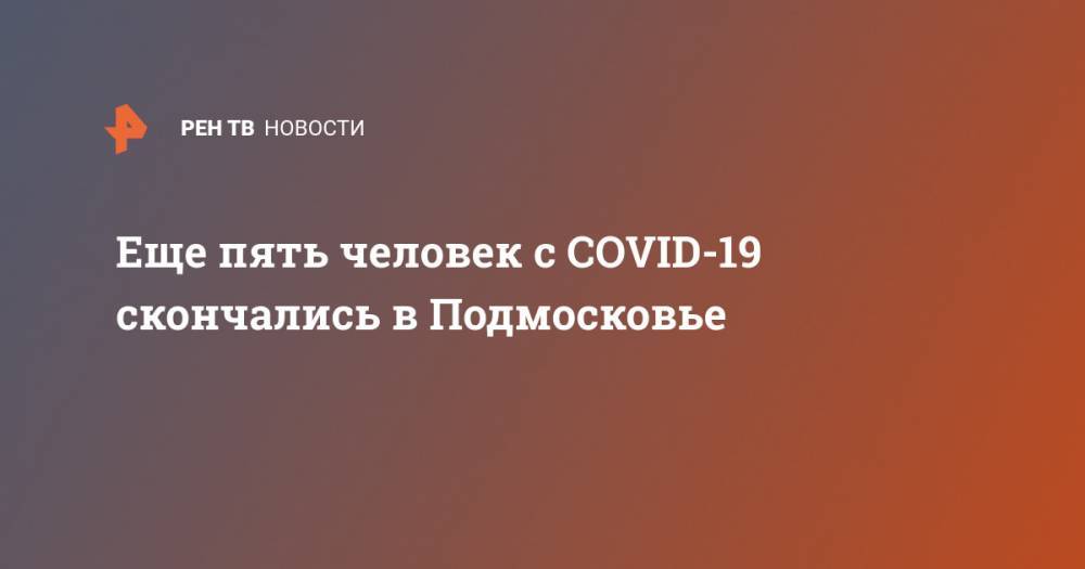 Еще пять человек с COVID-19 скончались в Подмосковье - ren.tv - Россия - Московская обл.