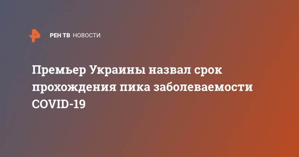 Денис Шмыгаль - Премьер Украины назвал срок прохождения пика заболеваемости COVID-19 - ren.tv - Украина