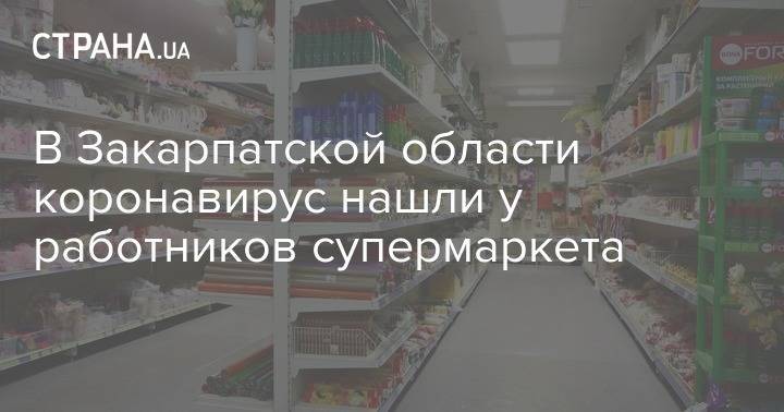 В Закарпатской области коронавирус нашли у работников супермаркета - strana.ua - Украина - Закарпатская обл.