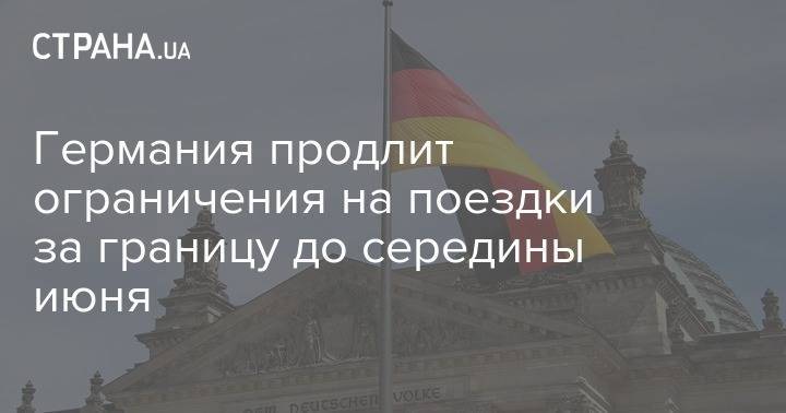 Германия продлит ограничения на поездки за границу до середины июня - strana.ua - Германия
