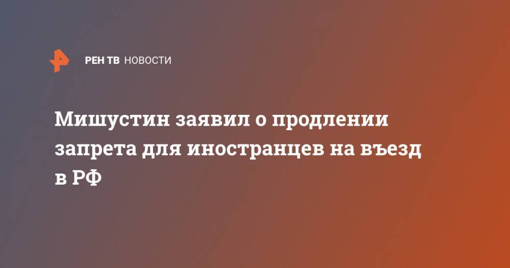 Владимир Путин - Михаил Мишустин - Мишустин заявил о продлении запрета для иностранцев на въезд в РФ - ren.tv - Россия