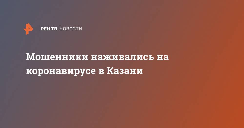 Мошенники наживались на коронавирусе в Казани - ren.tv - Казань