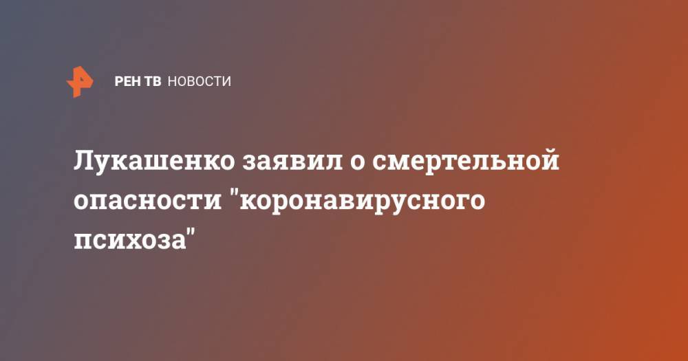 Александр Лукашенко - Лукашенко заявил о смертельной опасности "коронавирусного психоза" - ren.tv - Белоруссия