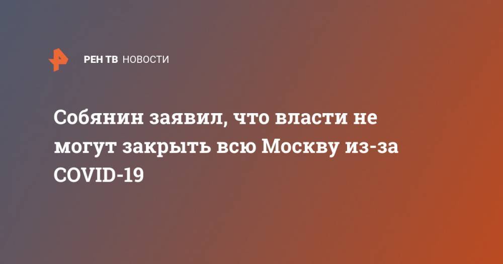 Сергей Собянин - Собянин заявил, что власти не могут закрыть всю Москву из-за COVID-19 - ren.tv - Москва - Китай