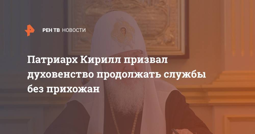 патриарх Кирилл - Патриарх Кирилл призвал духовенство продолжать службы без прихожан - ren.tv - Русь