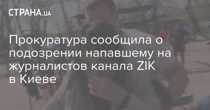 Прокуратура сообщила о подозрении напавшему на журналистов канала ZIK в Киеве - strana.ua - Киев