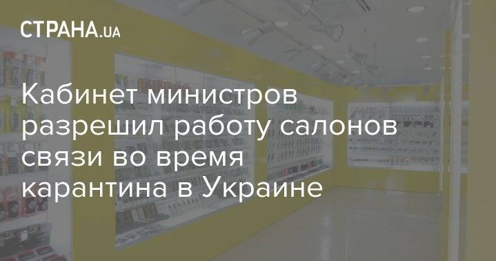Кабинет министров разрешил работу салонов связи во время карантина в Украине - strana.ua - Украина