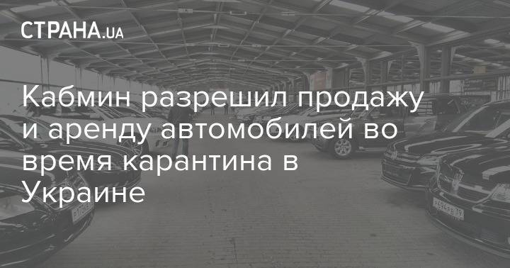 Кабмин разрешил продажу и аренду автомобилей во время карантина в Украине - strana.ua - Украина