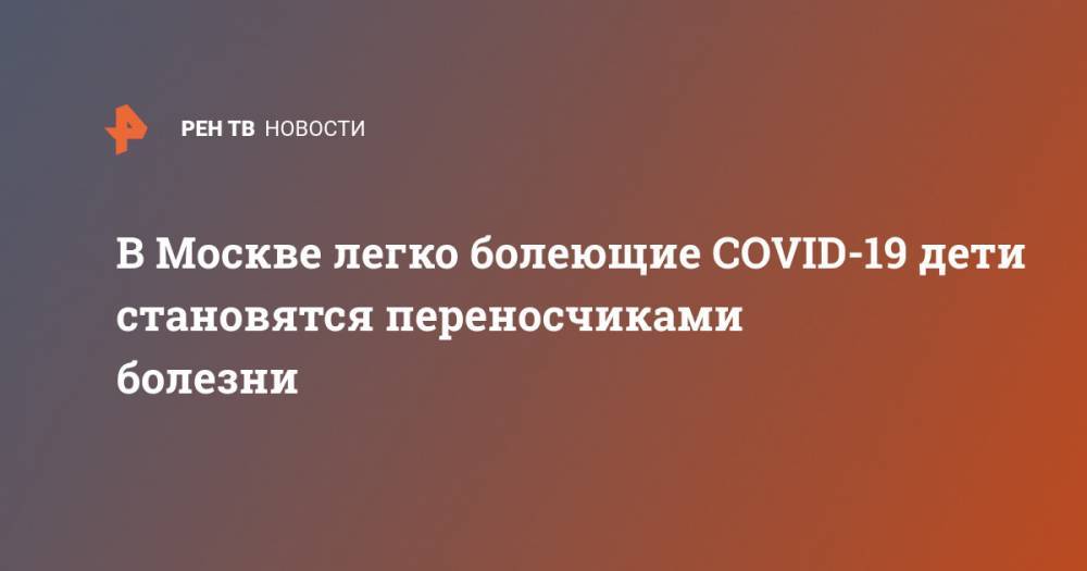 Анастасий Раков - В Москве легко болеющие COVID-19 дети становятся переносчиками болезни - ren.tv - Москва
