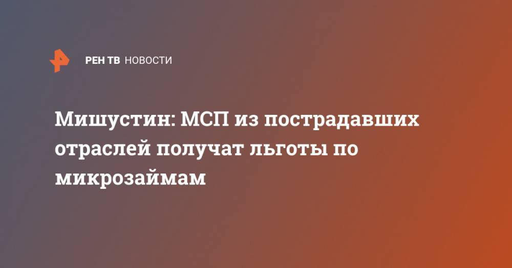Михаил Мишустин - Мишустин: МСП из пострадавших отраслей получат льготы по микрозаймам - ren.tv - Россия