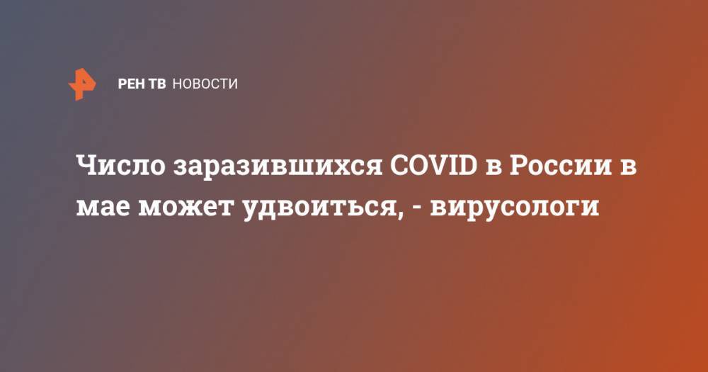 Число заразившихся COVID в России в мае может удвоиться, - вирусологи - ren.tv - Россия