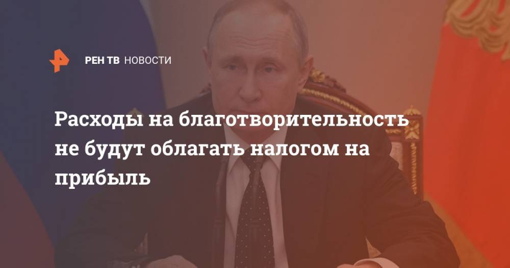 Владимир Путин - Расходы на благотворительность не будут облагать налогом на прибыль - ren.tv - Россия