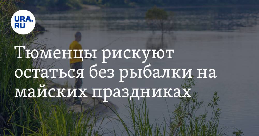 Тюменцы рискуют остаться без рыбалки на майских праздниках - ura.news