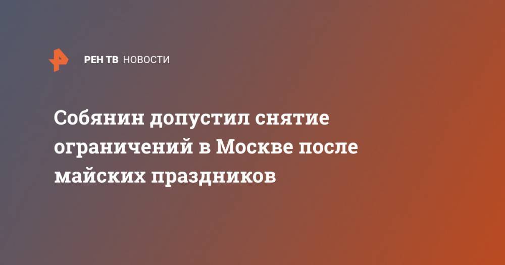 Сергей Собянин - Собянин допустил снятие ограничений в Москве после майских праздников - ren.tv - Москва