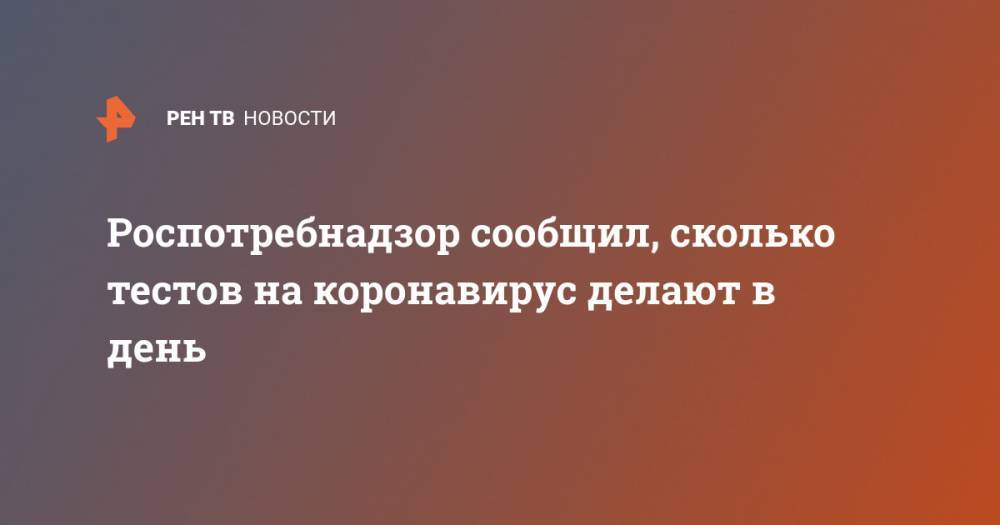 Анна Попова - Роспотребнадзор сообщил, сколько тестов на коронавирус делают в день - ren.tv - Россия