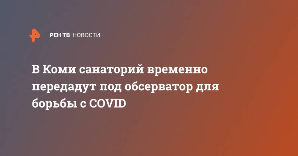 В Коми санаторий временно передадут под обсерватор для борьбы с COVID - ren.tv - республика Коми