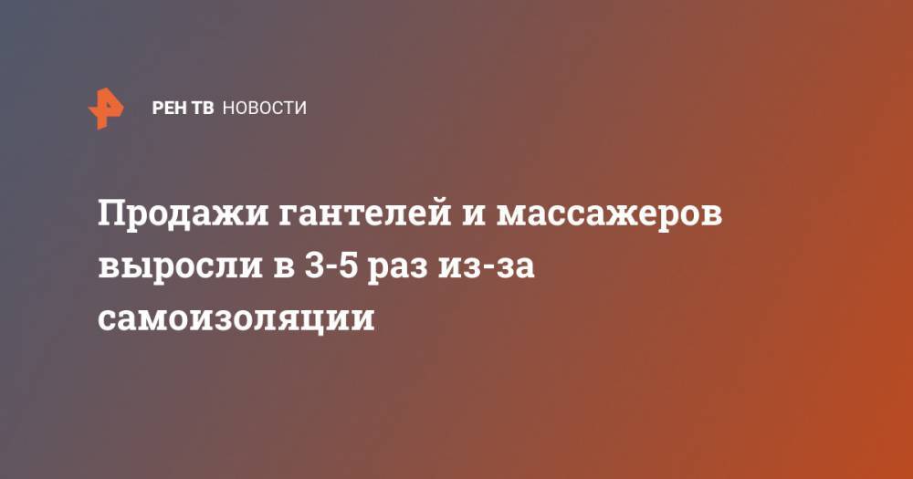 Продажи гантелей и массажеров выросли в 3-5 раз из-за самоизоляции - ren.tv - Россия