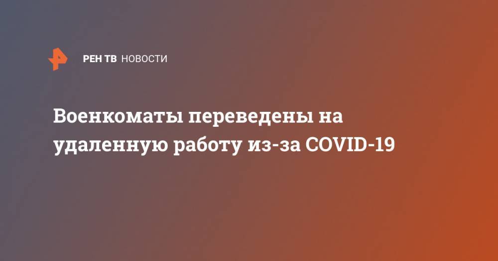 Военкоматы переведены на удаленную работу из-за COVID-19 - ren.tv - Россия - Китай - Ухань