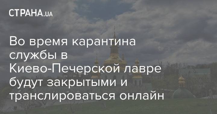 Во время карантина службы в Киево-Печерской лавре будут закрытыми и транслироваться онлайн - strana.ua - Киев