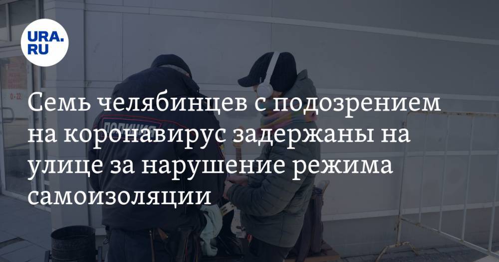Семь челябинцев с подозрением на коронавирус задержаны на улице за нарушение режима самоизоляции - ura.news - Челябинская обл.