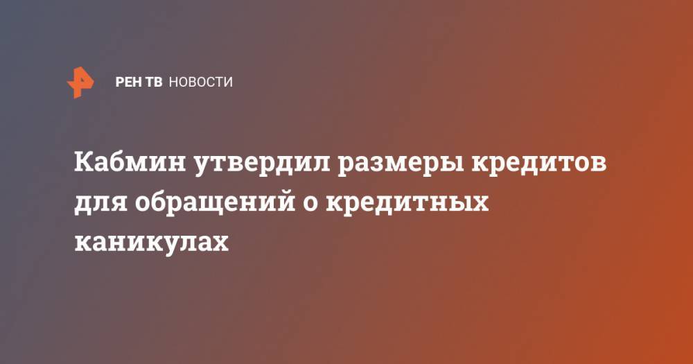 Кабмин утвердил размеры кредитов для обращений о кредитных каникулах - ren.tv - Россия