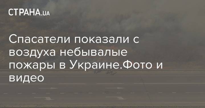 Спасатели показали с воздуха небывалые пожары в Украине.Фото и видео - strana.ua - Украина