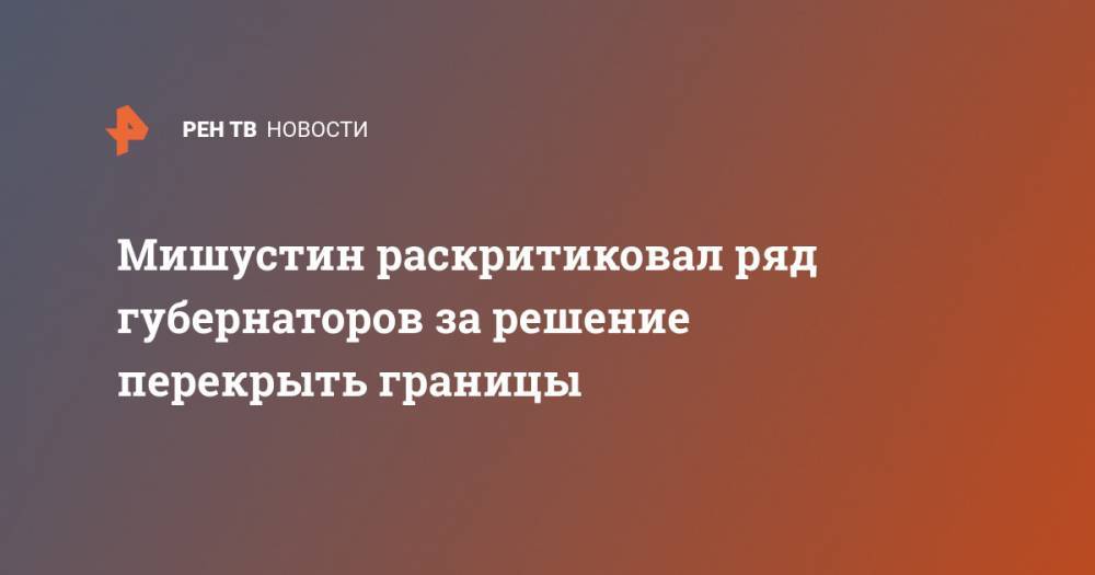 Михаил Мишустин - Мишустин раскритиковал ряд губернаторов за решение перекрыть границы - ren.tv - Россия - Москва