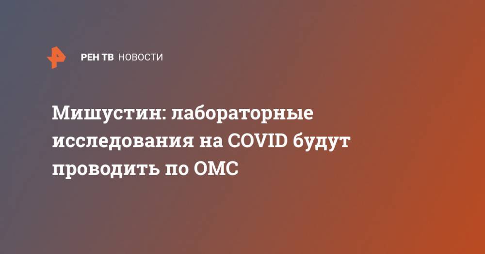 Михаил Мишустин - Мишустин: лабораторные исследования на COVID будут проводить по ОМС - ren.tv - Россия