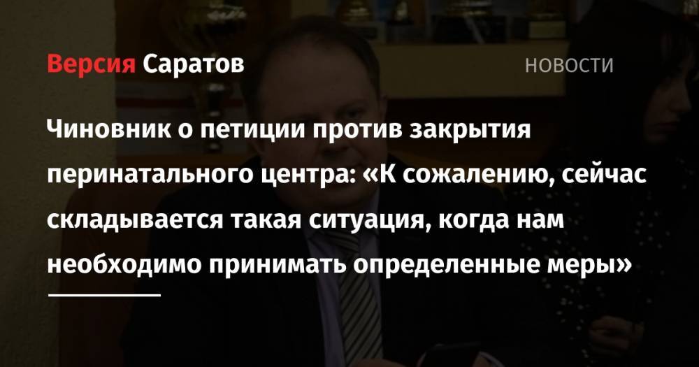 Чиновник о петиции против закрытия перинатального центра: «К сожалению, сейчас складывается такая ситуация, когда нам необходимо принимать определенные меры» - nversia.ru - Саратов