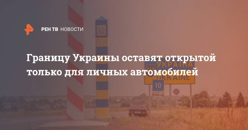 Границу Украины оставят открытой только для личных автомобилей - ren.tv - Украина - Минздрав